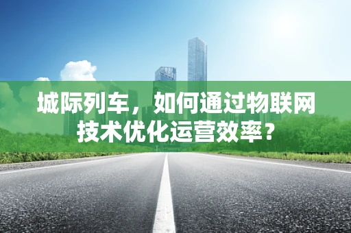 城际列车，如何通过物联网技术优化运营效率？