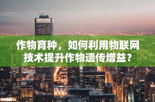 作物育种，如何利用物联网技术提升作物遗传增益？