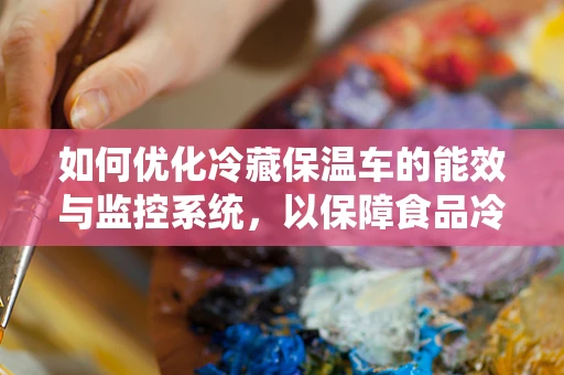 如何优化冷藏保温车的能效与监控系统，以保障食品冷链的最后一公里？