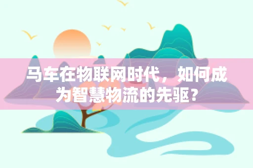 马车在物联网时代，如何成为智慧物流的先驱？