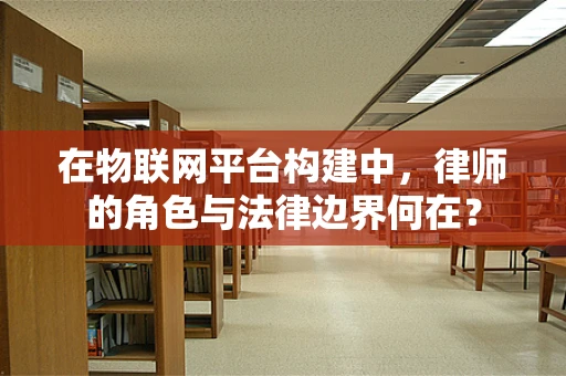 在物联网平台构建中，律师的角色与法律边界何在？