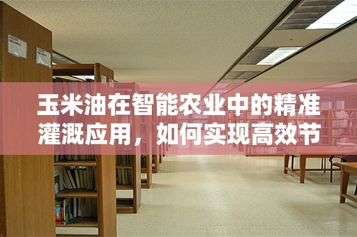玉米油在智能农业中的精准灌溉应用，如何实现高效节水与品质提升？