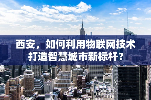 西安，如何利用物联网技术打造智慧城市新标杆？