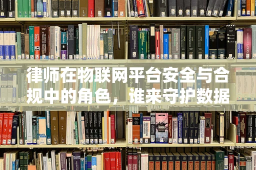 律师在物联网平台安全与合规中的角色，谁来守护数据边界？