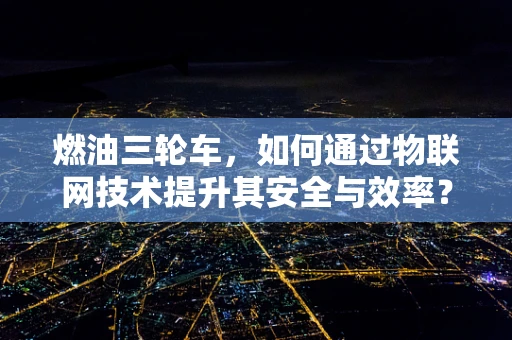燃油三轮车，如何通过物联网技术提升其安全与效率？