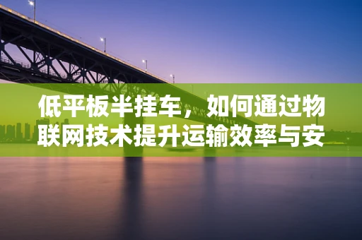 低平板半挂车，如何通过物联网技术提升运输效率与安全性？