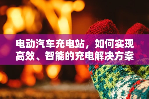 电动汽车充电站，如何实现高效、智能的充电解决方案？