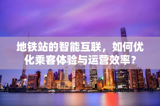 地铁站的智能互联，如何优化乘客体验与运营效率？