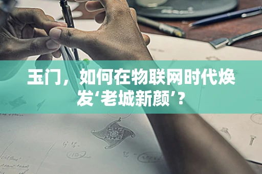 玉门，如何在物联网时代焕发‘老城新颜’？