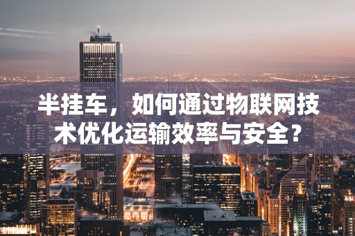 半挂车，如何通过物联网技术优化运输效率与安全？