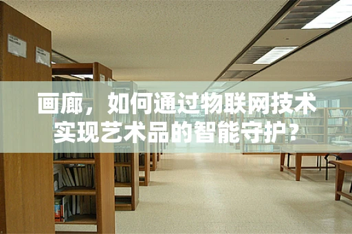 画廊，如何通过物联网技术实现艺术品的智能守护？
