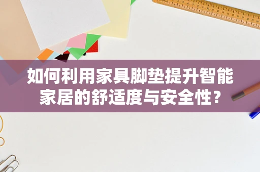 如何利用家具脚垫提升智能家居的舒适度与安全性？