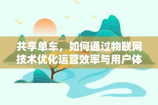 共享单车，如何通过物联网技术优化运营效率与用户体验？