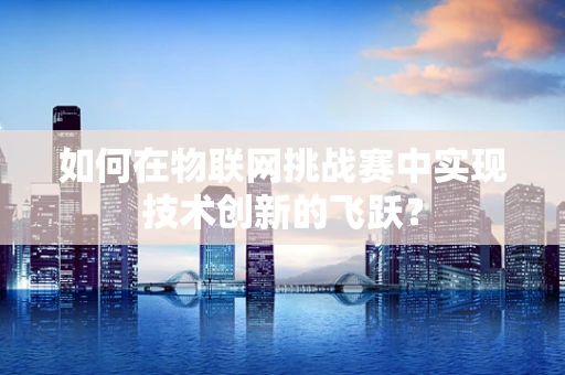 如何在物联网挑战赛中实现技术创新的飞跃？