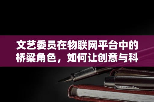 文艺委员在物联网平台中的桥梁角色，如何让创意与科技无缝对接？