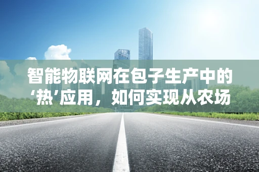 智能物联网在包子生产中的‘热’应用，如何实现从农场到餐桌的全程监控？
