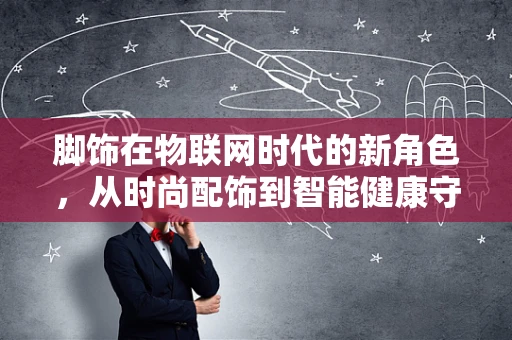 脚饰在物联网时代的新角色，从时尚配饰到智能健康守护者？