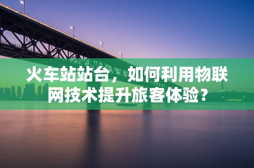 火车站站台，如何利用物联网技术提升旅客体验？