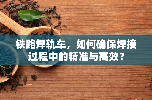 铁路焊轨车，如何确保焊接过程中的精准与高效？