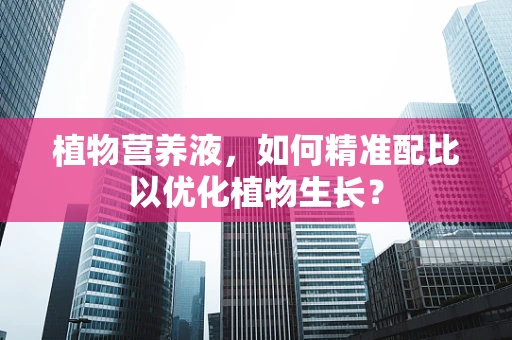 植物营养液，如何精准配比以优化植物生长？