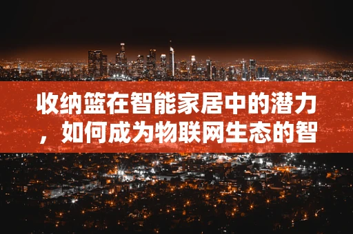收纳篮在智能家居中的潜力，如何成为物联网生态的智慧一环？