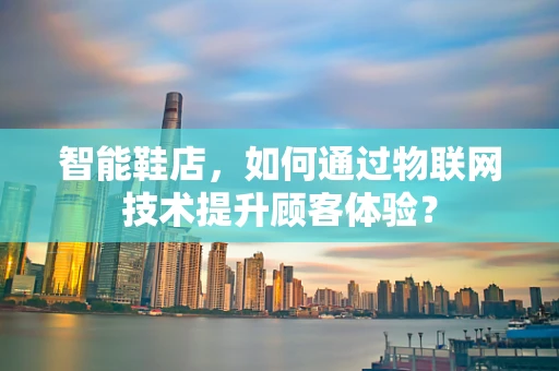 智能鞋店，如何通过物联网技术提升顾客体验？