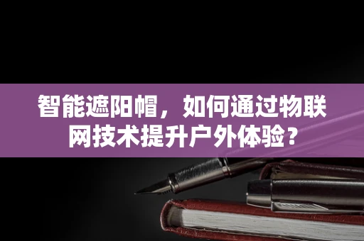 智能遮阳帽，如何通过物联网技术提升户外体验？