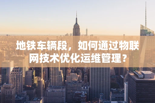 地铁车辆段，如何通过物联网技术优化运维管理？
