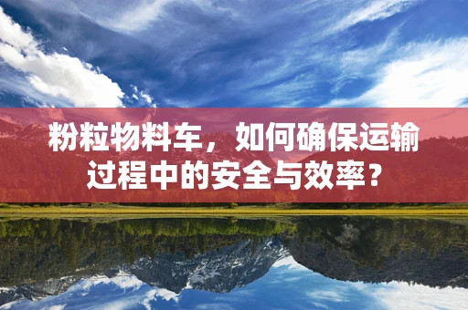 粉粒物料车，如何确保运输过程中的安全与效率？