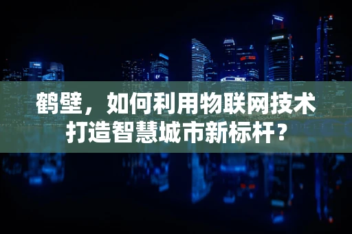 鹤壁，如何利用物联网技术打造智慧城市新标杆？