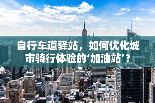 自行车道驿站，如何优化城市骑行体验的‘加油站’？