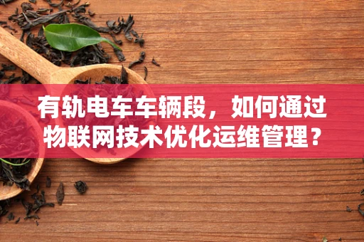 有轨电车车辆段，如何通过物联网技术优化运维管理？