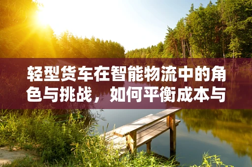 轻型货车在智能物流中的角色与挑战，如何平衡成本与效率？