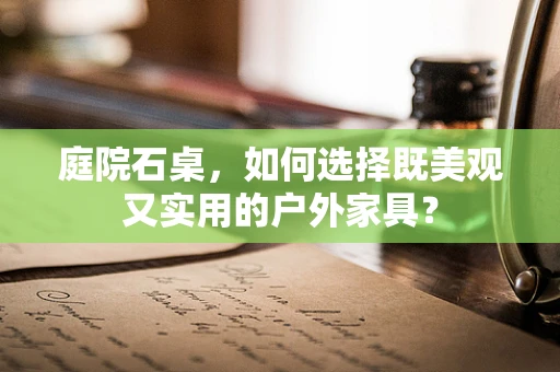 庭院石桌，如何选择既美观又实用的户外家具？
