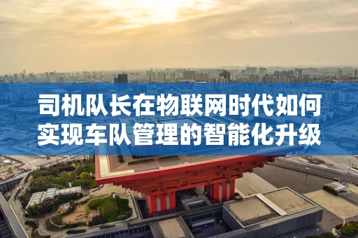 司机队长在物联网时代如何实现车队管理的智能化升级？
