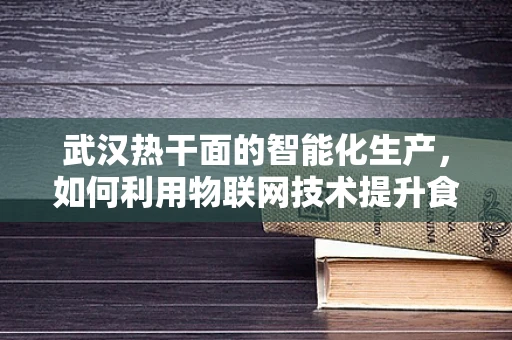 武汉热干面的智能化生产，如何利用物联网技术提升食品安全与效率？