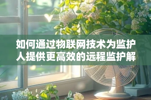 如何通过物联网技术为监护人提供更高效的远程监护解决方案？