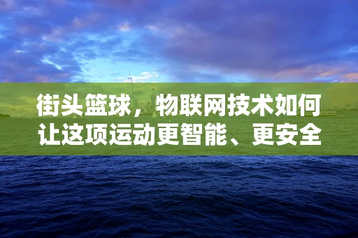 街头篮球，物联网技术如何让这项运动更智能、更安全？