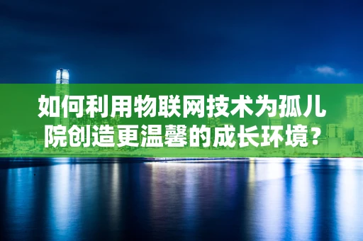 如何利用物联网技术为孤儿院创造更温馨的成长环境？