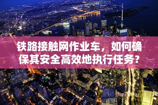 铁路接触网作业车，如何确保其安全高效地执行任务？
