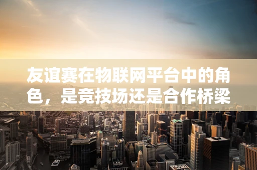 友谊赛在物联网平台中的角色，是竞技场还是合作桥梁？