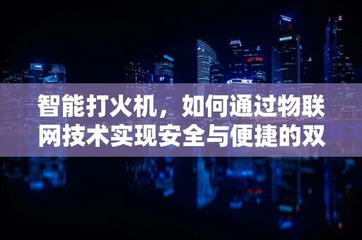 智能打火机，如何通过物联网技术实现安全与便捷的双重升级？