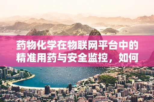 药物化学在物联网平台中的精准用药与安全监控，如何实现？