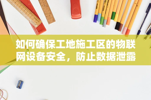 如何确保工地施工区的物联网设备安全，防止数据泄露与设备被篡改？