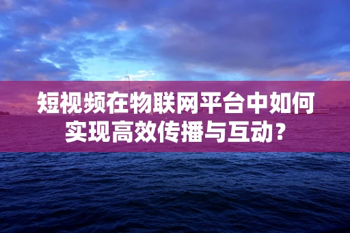 短视频在物联网平台中如何实现高效传播与互动？