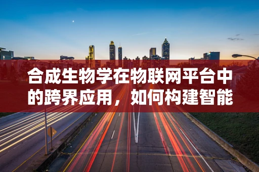 合成生物学在物联网平台中的跨界应用，如何构建智能生物传感网络？