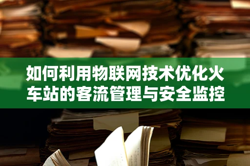 如何利用物联网技术优化火车站的客流管理与安全监控？