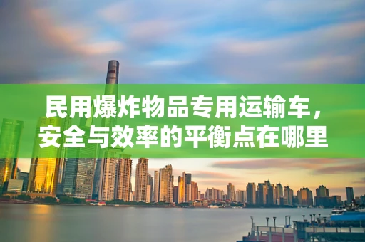 民用爆炸物品专用运输车，安全与效率的平衡点在哪里？