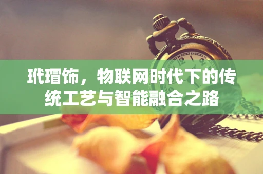 玳瑁饰，物联网时代下的传统工艺与智能融合之路