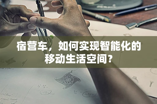 宿营车，如何实现智能化的移动生活空间？